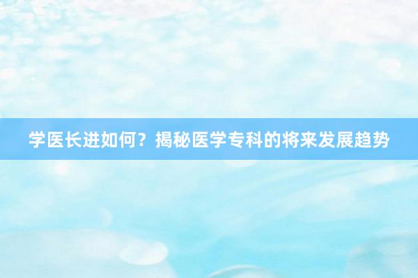 学医长进如何？揭秘医学专科的将来发展趋势