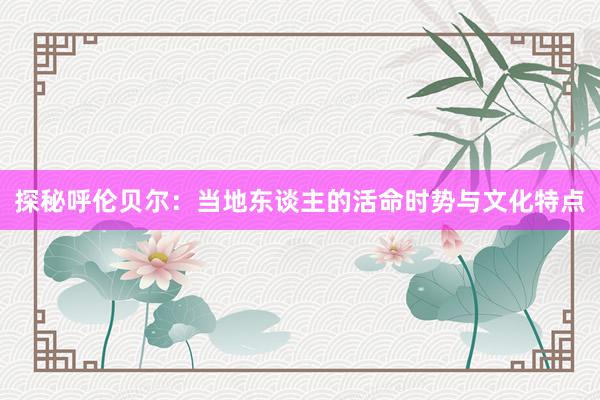 探秘呼伦贝尔：当地东谈主的活命时势与文化特点