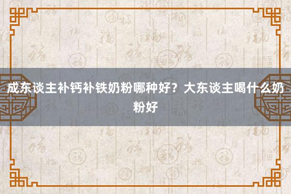 成东谈主补钙补铁奶粉哪种好？大东谈主喝什么奶粉好