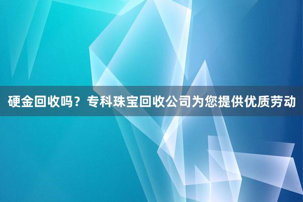 硬金回收吗？专科珠宝回收公司为您提供优质劳动